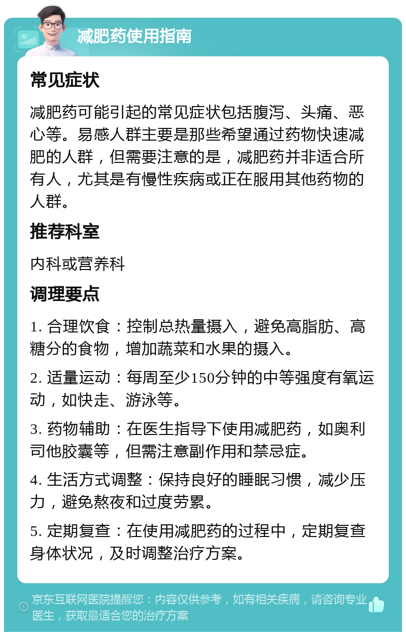 减肥药使用指南 常见症状 减肥药可能引起的常见症状包括腹泻、头痛、恶心等。易感人群主要是那些希望通过药物快速减肥的人群，但需要注意的是，减肥药并非适合所有人，尤其是有慢性疾病或正在服用其他药物的人群。 推荐科室 内科或营养科 调理要点 1. 合理饮食：控制总热量摄入，避免高脂肪、高糖分的食物，增加蔬菜和水果的摄入。 2. 适量运动：每周至少150分钟的中等强度有氧运动，如快走、游泳等。 3. 药物辅助：在医生指导下使用减肥药，如奥利司他胶囊等，但需注意副作用和禁忌症。 4. 生活方式调整：保持良好的睡眠习惯，减少压力，避免熬夜和过度劳累。 5. 定期复查：在使用减肥药的过程中，定期复查身体状况，及时调整治疗方案。