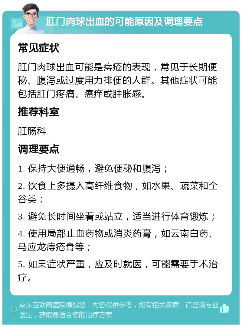 肛门肉球出血的可能原因及调理要点 常见症状 肛门肉球出血可能是痔疮的表现，常见于长期便秘、腹泻或过度用力排便的人群。其他症状可能包括肛门疼痛、瘙痒或肿胀感。 推荐科室 肛肠科 调理要点 1. 保持大便通畅，避免便秘和腹泻； 2. 饮食上多摄入高纤维食物，如水果、蔬菜和全谷类； 3. 避免长时间坐着或站立，适当进行体育锻炼； 4. 使用局部止血药物或消炎药膏，如云南白药、马应龙痔疮膏等； 5. 如果症状严重，应及时就医，可能需要手术治疗。