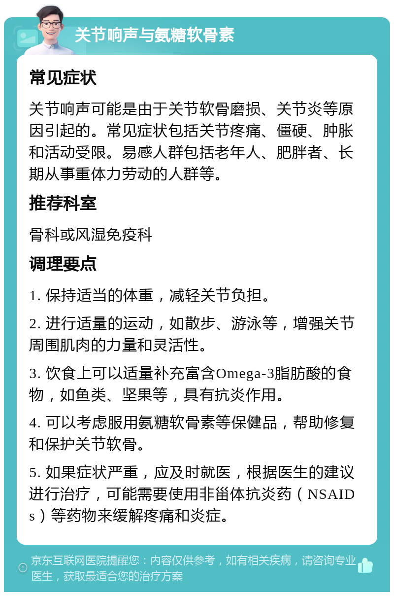 关节响声与氨糖软骨素 常见症状 关节响声可能是由于关节软骨磨损、关节炎等原因引起的。常见症状包括关节疼痛、僵硬、肿胀和活动受限。易感人群包括老年人、肥胖者、长期从事重体力劳动的人群等。 推荐科室 骨科或风湿免疫科 调理要点 1. 保持适当的体重，减轻关节负担。 2. 进行适量的运动，如散步、游泳等，增强关节周围肌肉的力量和灵活性。 3. 饮食上可以适量补充富含Omega-3脂肪酸的食物，如鱼类、坚果等，具有抗炎作用。 4. 可以考虑服用氨糖软骨素等保健品，帮助修复和保护关节软骨。 5. 如果症状严重，应及时就医，根据医生的建议进行治疗，可能需要使用非甾体抗炎药（NSAIDs）等药物来缓解疼痛和炎症。