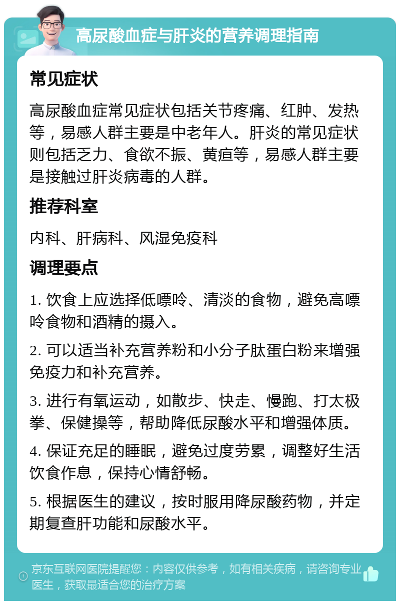 高尿酸血症与肝炎的营养调理指南 常见症状 高尿酸血症常见症状包括关节疼痛、红肿、发热等，易感人群主要是中老年人。肝炎的常见症状则包括乏力、食欲不振、黄疸等，易感人群主要是接触过肝炎病毒的人群。 推荐科室 内科、肝病科、风湿免疫科 调理要点 1. 饮食上应选择低嘌呤、清淡的食物，避免高嘌呤食物和酒精的摄入。 2. 可以适当补充营养粉和小分子肽蛋白粉来增强免疫力和补充营养。 3. 进行有氧运动，如散步、快走、慢跑、打太极拳、保健操等，帮助降低尿酸水平和增强体质。 4. 保证充足的睡眠，避免过度劳累，调整好生活饮食作息，保持心情舒畅。 5. 根据医生的建议，按时服用降尿酸药物，并定期复查肝功能和尿酸水平。