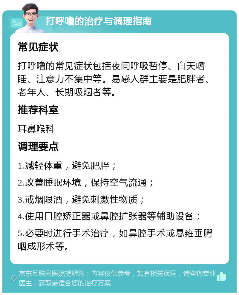 打呼噜的治疗与调理指南 常见症状 打呼噜的常见症状包括夜间呼吸暂停、白天嗜睡、注意力不集中等。易感人群主要是肥胖者、老年人、长期吸烟者等。 推荐科室 耳鼻喉科 调理要点 1.减轻体重，避免肥胖； 2.改善睡眠环境，保持空气流通； 3.戒烟限酒，避免刺激性物质； 4.使用口腔矫正器或鼻腔扩张器等辅助设备； 5.必要时进行手术治疗，如鼻腔手术或悬雍垂腭咽成形术等。