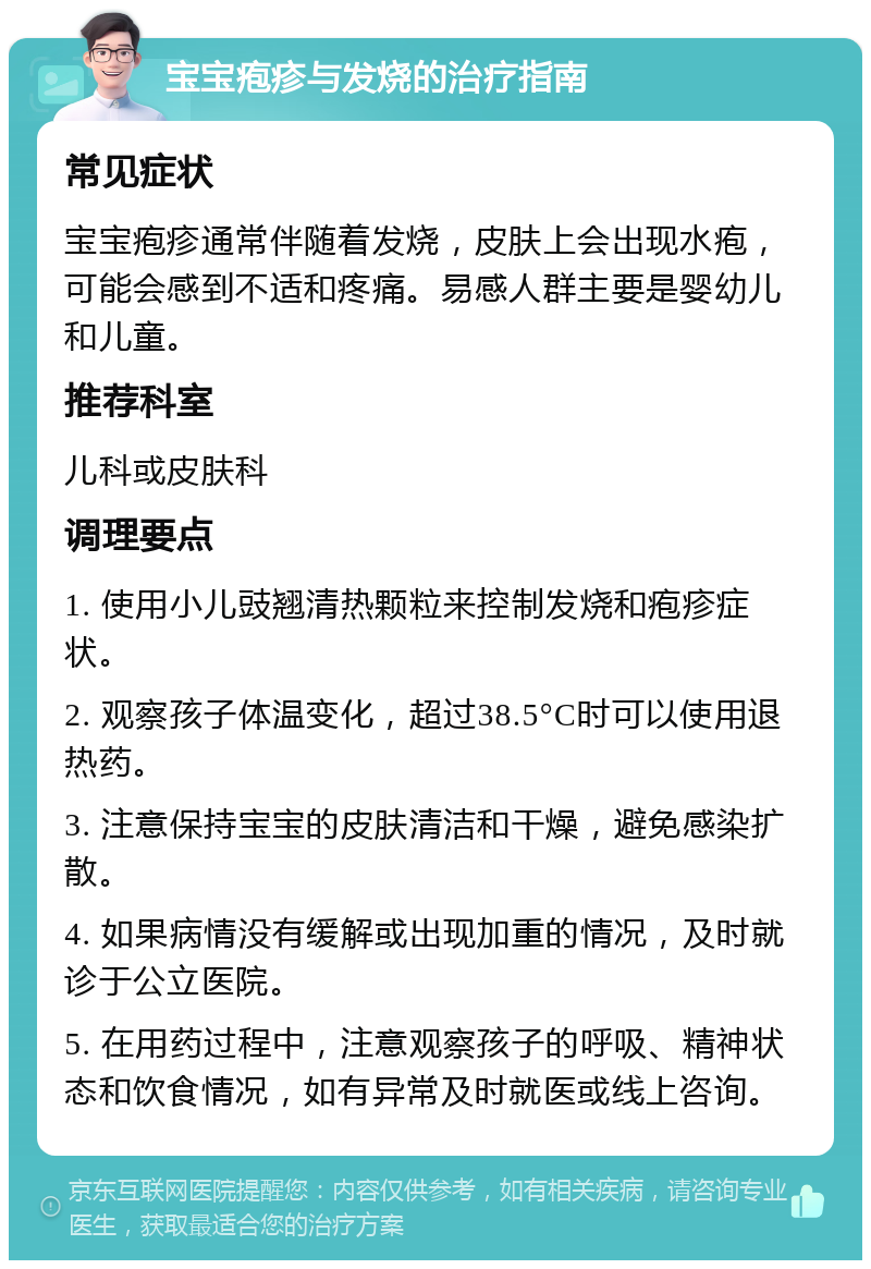 宝宝疱疹与发烧的治疗指南 常见症状 宝宝疱疹通常伴随着发烧，皮肤上会出现水疱，可能会感到不适和疼痛。易感人群主要是婴幼儿和儿童。 推荐科室 儿科或皮肤科 调理要点 1. 使用小儿豉翘清热颗粒来控制发烧和疱疹症状。 2. 观察孩子体温变化，超过38.5°C时可以使用退热药。 3. 注意保持宝宝的皮肤清洁和干燥，避免感染扩散。 4. 如果病情没有缓解或出现加重的情况，及时就诊于公立医院。 5. 在用药过程中，注意观察孩子的呼吸、精神状态和饮食情况，如有异常及时就医或线上咨询。