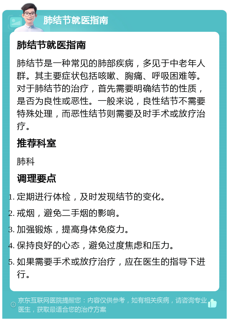 肺结节就医指南 肺结节就医指南 肺结节是一种常见的肺部疾病，多见于中老年人群。其主要症状包括咳嗽、胸痛、呼吸困难等。对于肺结节的治疗，首先需要明确结节的性质，是否为良性或恶性。一般来说，良性结节不需要特殊处理，而恶性结节则需要及时手术或放疗治疗。 推荐科室 肺科 调理要点 定期进行体检，及时发现结节的变化。 戒烟，避免二手烟的影响。 加强锻炼，提高身体免疫力。 保持良好的心态，避免过度焦虑和压力。 如果需要手术或放疗治疗，应在医生的指导下进行。