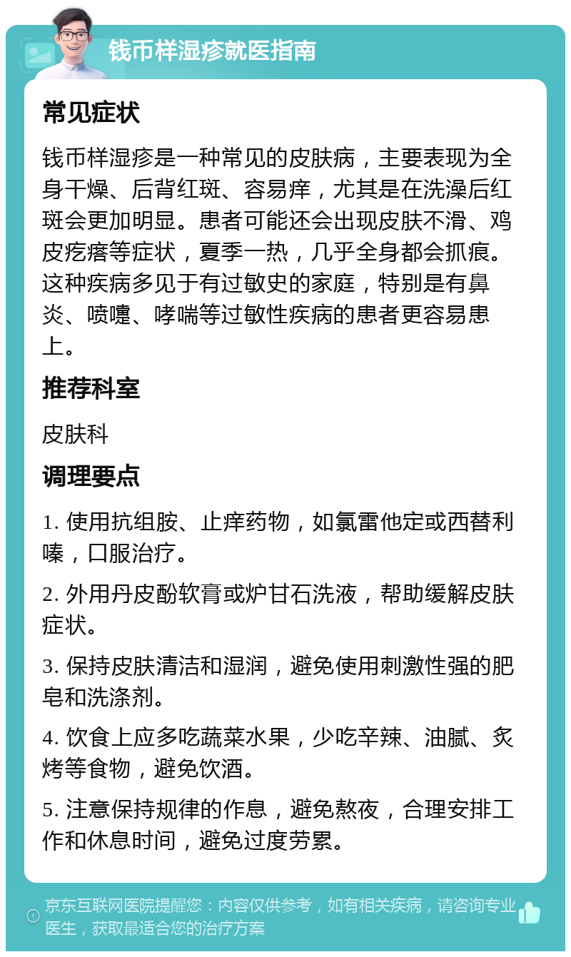 钱币样湿疹就医指南 常见症状 钱币样湿疹是一种常见的皮肤病，主要表现为全身干燥、后背红斑、容易痒，尤其是在洗澡后红斑会更加明显。患者可能还会出现皮肤不滑、鸡皮疙瘩等症状，夏季一热，几乎全身都会抓痕。这种疾病多见于有过敏史的家庭，特别是有鼻炎、喷嚏、哮喘等过敏性疾病的患者更容易患上。 推荐科室 皮肤科 调理要点 1. 使用抗组胺、止痒药物，如氯雷他定或西替利嗪，口服治疗。 2. 外用丹皮酚软膏或炉甘石洗液，帮助缓解皮肤症状。 3. 保持皮肤清洁和湿润，避免使用刺激性强的肥皂和洗涤剂。 4. 饮食上应多吃蔬菜水果，少吃辛辣、油腻、炙烤等食物，避免饮酒。 5. 注意保持规律的作息，避免熬夜，合理安排工作和休息时间，避免过度劳累。