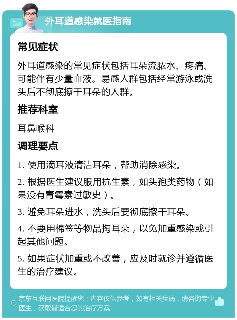 外耳道感染就医指南 常见症状 外耳道感染的常见症状包括耳朵流脓水、疼痛、可能伴有少量血液。易感人群包括经常游泳或洗头后不彻底擦干耳朵的人群。 推荐科室 耳鼻喉科 调理要点 1. 使用滴耳液清洁耳朵，帮助消除感染。 2. 根据医生建议服用抗生素，如头孢类药物（如果没有青霉素过敏史）。 3. 避免耳朵进水，洗头后要彻底擦干耳朵。 4. 不要用棉签等物品掏耳朵，以免加重感染或引起其他问题。 5. 如果症状加重或不改善，应及时就诊并遵循医生的治疗建议。