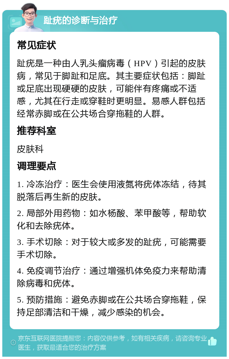 趾疣的诊断与治疗 常见症状 趾疣是一种由人乳头瘤病毒（HPV）引起的皮肤病，常见于脚趾和足底。其主要症状包括：脚趾或足底出现硬硬的皮肤，可能伴有疼痛或不适感，尤其在行走或穿鞋时更明显。易感人群包括经常赤脚或在公共场合穿拖鞋的人群。 推荐科室 皮肤科 调理要点 1. 冷冻治疗：医生会使用液氮将疣体冻结，待其脱落后再生新的皮肤。 2. 局部外用药物：如水杨酸、苯甲酸等，帮助软化和去除疣体。 3. 手术切除：对于较大或多发的趾疣，可能需要手术切除。 4. 免疫调节治疗：通过增强机体免疫力来帮助清除病毒和疣体。 5. 预防措施：避免赤脚或在公共场合穿拖鞋，保持足部清洁和干燥，减少感染的机会。