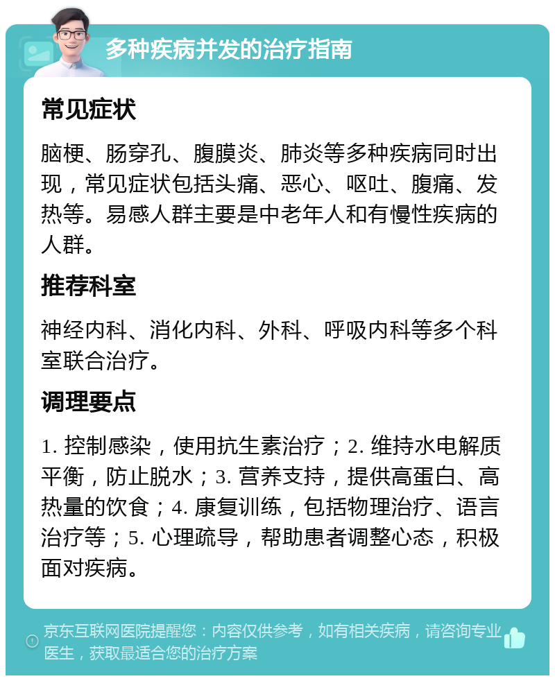 多种疾病并发的治疗指南 常见症状 脑梗、肠穿孔、腹膜炎、肺炎等多种疾病同时出现，常见症状包括头痛、恶心、呕吐、腹痛、发热等。易感人群主要是中老年人和有慢性疾病的人群。 推荐科室 神经内科、消化内科、外科、呼吸内科等多个科室联合治疗。 调理要点 1. 控制感染，使用抗生素治疗；2. 维持水电解质平衡，防止脱水；3. 营养支持，提供高蛋白、高热量的饮食；4. 康复训练，包括物理治疗、语言治疗等；5. 心理疏导，帮助患者调整心态，积极面对疾病。