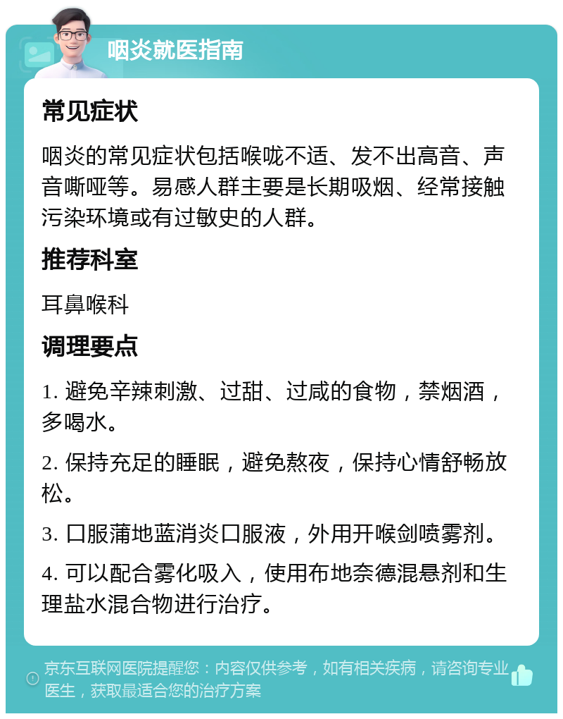 咽炎就医指南 常见症状 咽炎的常见症状包括喉咙不适、发不出高音、声音嘶哑等。易感人群主要是长期吸烟、经常接触污染环境或有过敏史的人群。 推荐科室 耳鼻喉科 调理要点 1. 避免辛辣刺激、过甜、过咸的食物，禁烟酒，多喝水。 2. 保持充足的睡眠，避免熬夜，保持心情舒畅放松。 3. 口服蒲地蓝消炎口服液，外用开喉剑喷雾剂。 4. 可以配合雾化吸入，使用布地奈德混悬剂和生理盐水混合物进行治疗。