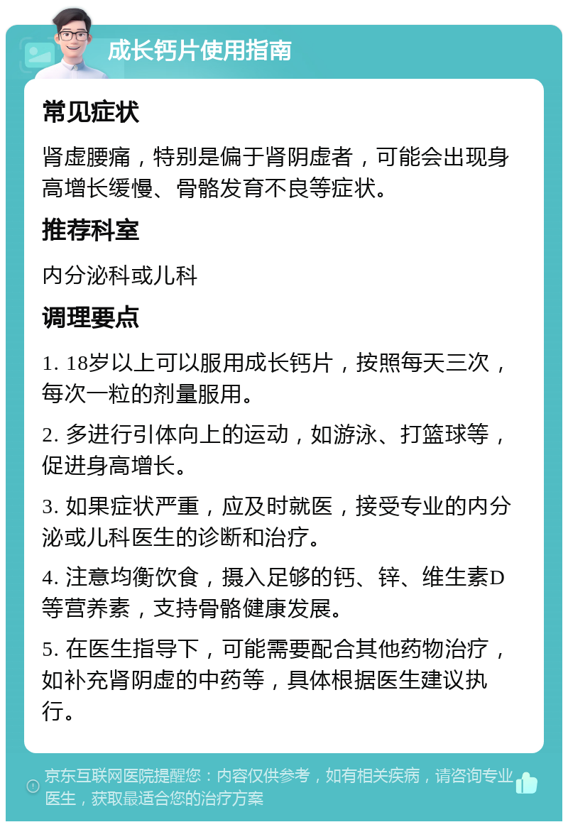 成长钙片使用指南 常见症状 肾虚腰痛，特别是偏于肾阴虚者，可能会出现身高增长缓慢、骨骼发育不良等症状。 推荐科室 内分泌科或儿科 调理要点 1. 18岁以上可以服用成长钙片，按照每天三次，每次一粒的剂量服用。 2. 多进行引体向上的运动，如游泳、打篮球等，促进身高增长。 3. 如果症状严重，应及时就医，接受专业的内分泌或儿科医生的诊断和治疗。 4. 注意均衡饮食，摄入足够的钙、锌、维生素D等营养素，支持骨骼健康发展。 5. 在医生指导下，可能需要配合其他药物治疗，如补充肾阴虚的中药等，具体根据医生建议执行。