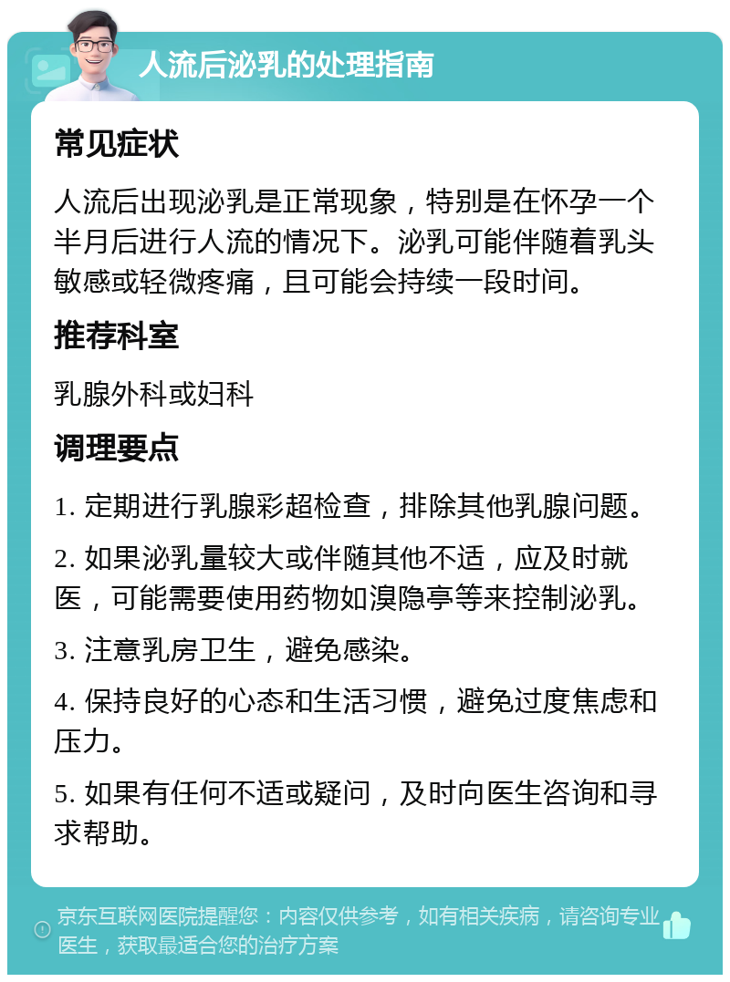 人流后泌乳的处理指南 常见症状 人流后出现泌乳是正常现象，特别是在怀孕一个半月后进行人流的情况下。泌乳可能伴随着乳头敏感或轻微疼痛，且可能会持续一段时间。 推荐科室 乳腺外科或妇科 调理要点 1. 定期进行乳腺彩超检查，排除其他乳腺问题。 2. 如果泌乳量较大或伴随其他不适，应及时就医，可能需要使用药物如溴隐亭等来控制泌乳。 3. 注意乳房卫生，避免感染。 4. 保持良好的心态和生活习惯，避免过度焦虑和压力。 5. 如果有任何不适或疑问，及时向医生咨询和寻求帮助。