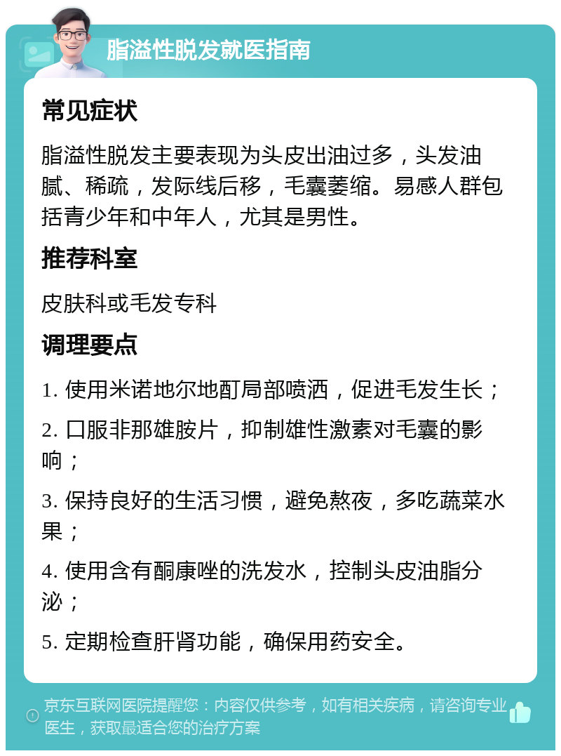 脂溢性脱发就医指南 常见症状 脂溢性脱发主要表现为头皮出油过多，头发油腻、稀疏，发际线后移，毛囊萎缩。易感人群包括青少年和中年人，尤其是男性。 推荐科室 皮肤科或毛发专科 调理要点 1. 使用米诺地尔地酊局部喷洒，促进毛发生长； 2. 口服非那雄胺片，抑制雄性激素对毛囊的影响； 3. 保持良好的生活习惯，避免熬夜，多吃蔬菜水果； 4. 使用含有酮康唑的洗发水，控制头皮油脂分泌； 5. 定期检查肝肾功能，确保用药安全。