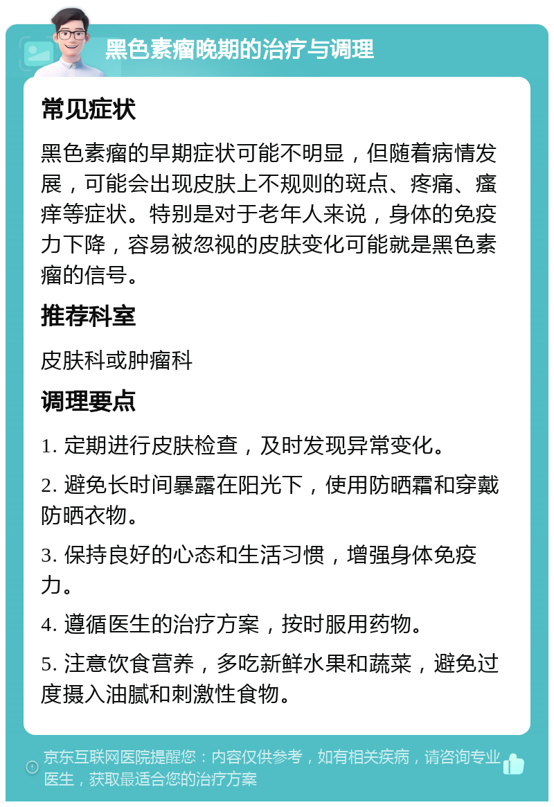 黑色素瘤晚期的治疗与调理 常见症状 黑色素瘤的早期症状可能不明显，但随着病情发展，可能会出现皮肤上不规则的斑点、疼痛、瘙痒等症状。特别是对于老年人来说，身体的免疫力下降，容易被忽视的皮肤变化可能就是黑色素瘤的信号。 推荐科室 皮肤科或肿瘤科 调理要点 1. 定期进行皮肤检查，及时发现异常变化。 2. 避免长时间暴露在阳光下，使用防晒霜和穿戴防晒衣物。 3. 保持良好的心态和生活习惯，增强身体免疫力。 4. 遵循医生的治疗方案，按时服用药物。 5. 注意饮食营养，多吃新鲜水果和蔬菜，避免过度摄入油腻和刺激性食物。