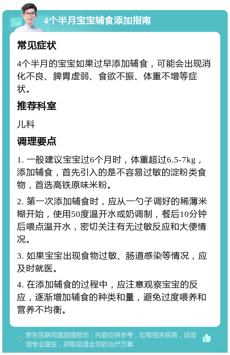 4个半月宝宝辅食添加指南 常见症状 4个半月的宝宝如果过早添加辅食，可能会出现消化不良、脾胃虚弱、食欲不振、体重不增等症状。 推荐科室 儿科 调理要点 1. 一般建议宝宝过6个月时，体重超过6.5-7kg，添加辅食，首先引入的是不容易过敏的淀粉类食物，首选高铁原味米粉。 2. 第一次添加辅食时，应从一勺子调好的稀薄米糊开始，使用50度温开水或奶调制，餐后10分钟后喂点温开水，密切关注有无过敏反应和大便情况。 3. 如果宝宝出现食物过敏、肠道感染等情况，应及时就医。 4. 在添加辅食的过程中，应注意观察宝宝的反应，逐渐增加辅食的种类和量，避免过度喂养和营养不均衡。