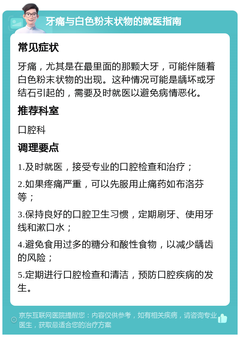 牙痛与白色粉末状物的就医指南 常见症状 牙痛，尤其是在最里面的那颗大牙，可能伴随着白色粉末状物的出现。这种情况可能是龋坏或牙结石引起的，需要及时就医以避免病情恶化。 推荐科室 口腔科 调理要点 1.及时就医，接受专业的口腔检查和治疗； 2.如果疼痛严重，可以先服用止痛药如布洛芬等； 3.保持良好的口腔卫生习惯，定期刷牙、使用牙线和漱口水； 4.避免食用过多的糖分和酸性食物，以减少龋齿的风险； 5.定期进行口腔检查和清洁，预防口腔疾病的发生。