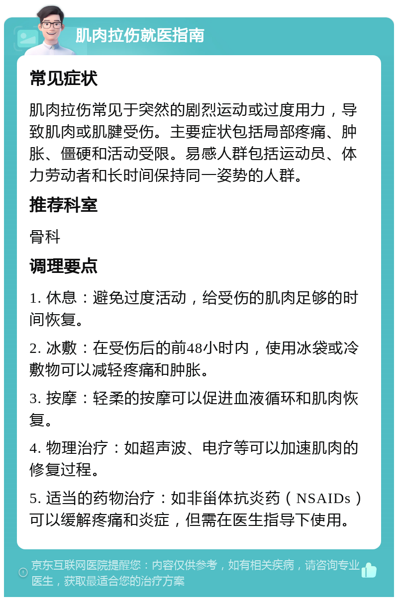 肌肉拉伤就医指南 常见症状 肌肉拉伤常见于突然的剧烈运动或过度用力，导致肌肉或肌腱受伤。主要症状包括局部疼痛、肿胀、僵硬和活动受限。易感人群包括运动员、体力劳动者和长时间保持同一姿势的人群。 推荐科室 骨科 调理要点 1. 休息：避免过度活动，给受伤的肌肉足够的时间恢复。 2. 冰敷：在受伤后的前48小时内，使用冰袋或冷敷物可以减轻疼痛和肿胀。 3. 按摩：轻柔的按摩可以促进血液循环和肌肉恢复。 4. 物理治疗：如超声波、电疗等可以加速肌肉的修复过程。 5. 适当的药物治疗：如非甾体抗炎药（NSAIDs）可以缓解疼痛和炎症，但需在医生指导下使用。