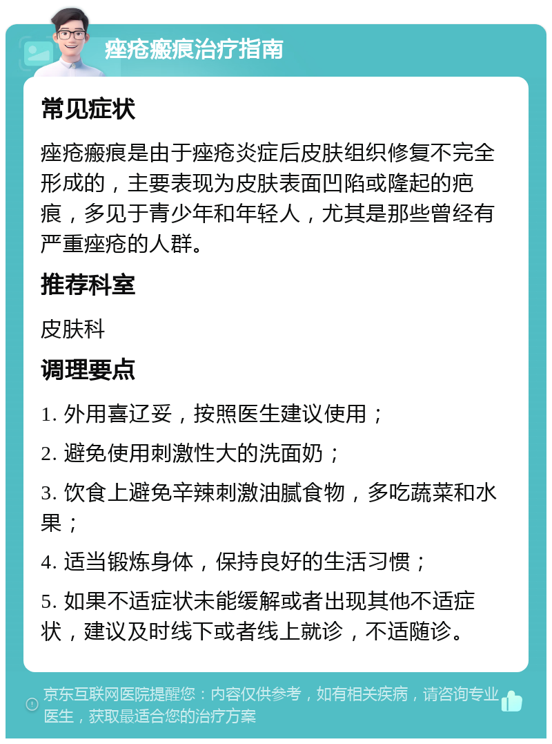 痤疮瘢痕治疗指南 常见症状 痤疮瘢痕是由于痤疮炎症后皮肤组织修复不完全形成的，主要表现为皮肤表面凹陷或隆起的疤痕，多见于青少年和年轻人，尤其是那些曾经有严重痤疮的人群。 推荐科室 皮肤科 调理要点 1. 外用喜辽妥，按照医生建议使用； 2. 避免使用刺激性大的洗面奶； 3. 饮食上避免辛辣刺激油腻食物，多吃蔬菜和水果； 4. 适当锻炼身体，保持良好的生活习惯； 5. 如果不适症状未能缓解或者出现其他不适症状，建议及时线下或者线上就诊，不适随诊。