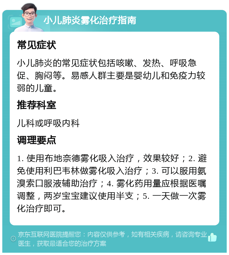 小儿肺炎雾化治疗指南 常见症状 小儿肺炎的常见症状包括咳嗽、发热、呼吸急促、胸闷等。易感人群主要是婴幼儿和免疫力较弱的儿童。 推荐科室 儿科或呼吸内科 调理要点 1. 使用布地奈德雾化吸入治疗，效果较好；2. 避免使用利巴韦林做雾化吸入治疗；3. 可以服用氨溴索口服液辅助治疗；4. 雾化药用量应根据医嘱调整，两岁宝宝建议使用半支；5. 一天做一次雾化治疗即可。