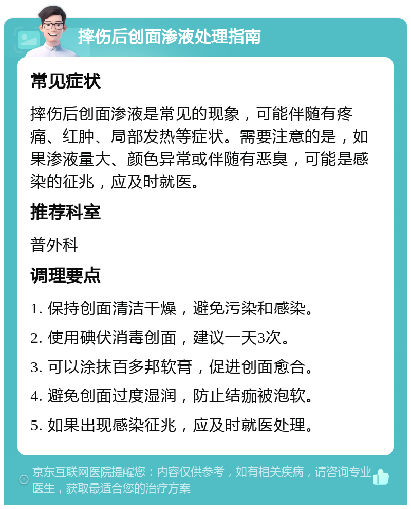 摔伤后创面渗液处理指南 常见症状 摔伤后创面渗液是常见的现象，可能伴随有疼痛、红肿、局部发热等症状。需要注意的是，如果渗液量大、颜色异常或伴随有恶臭，可能是感染的征兆，应及时就医。 推荐科室 普外科 调理要点 1. 保持创面清洁干燥，避免污染和感染。 2. 使用碘伏消毒创面，建议一天3次。 3. 可以涂抹百多邦软膏，促进创面愈合。 4. 避免创面过度湿润，防止结痂被泡软。 5. 如果出现感染征兆，应及时就医处理。