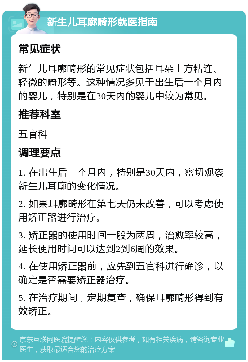 新生儿耳廓畸形就医指南 常见症状 新生儿耳廓畸形的常见症状包括耳朵上方粘连、轻微的畸形等。这种情况多见于出生后一个月内的婴儿，特别是在30天内的婴儿中较为常见。 推荐科室 五官科 调理要点 1. 在出生后一个月内，特别是30天内，密切观察新生儿耳廓的变化情况。 2. 如果耳廓畸形在第七天仍未改善，可以考虑使用矫正器进行治疗。 3. 矫正器的使用时间一般为两周，治愈率较高，延长使用时间可以达到2到6周的效果。 4. 在使用矫正器前，应先到五官科进行确诊，以确定是否需要矫正器治疗。 5. 在治疗期间，定期复查，确保耳廓畸形得到有效矫正。