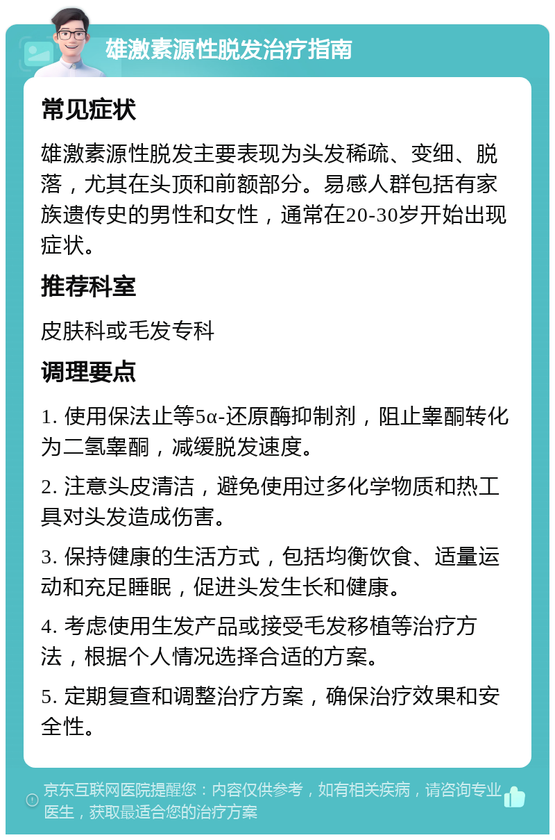 雄激素源性脱发治疗指南 常见症状 雄激素源性脱发主要表现为头发稀疏、变细、脱落，尤其在头顶和前额部分。易感人群包括有家族遗传史的男性和女性，通常在20-30岁开始出现症状。 推荐科室 皮肤科或毛发专科 调理要点 1. 使用保法止等5α-还原酶抑制剂，阻止睾酮转化为二氢睾酮，减缓脱发速度。 2. 注意头皮清洁，避免使用过多化学物质和热工具对头发造成伤害。 3. 保持健康的生活方式，包括均衡饮食、适量运动和充足睡眠，促进头发生长和健康。 4. 考虑使用生发产品或接受毛发移植等治疗方法，根据个人情况选择合适的方案。 5. 定期复查和调整治疗方案，确保治疗效果和安全性。