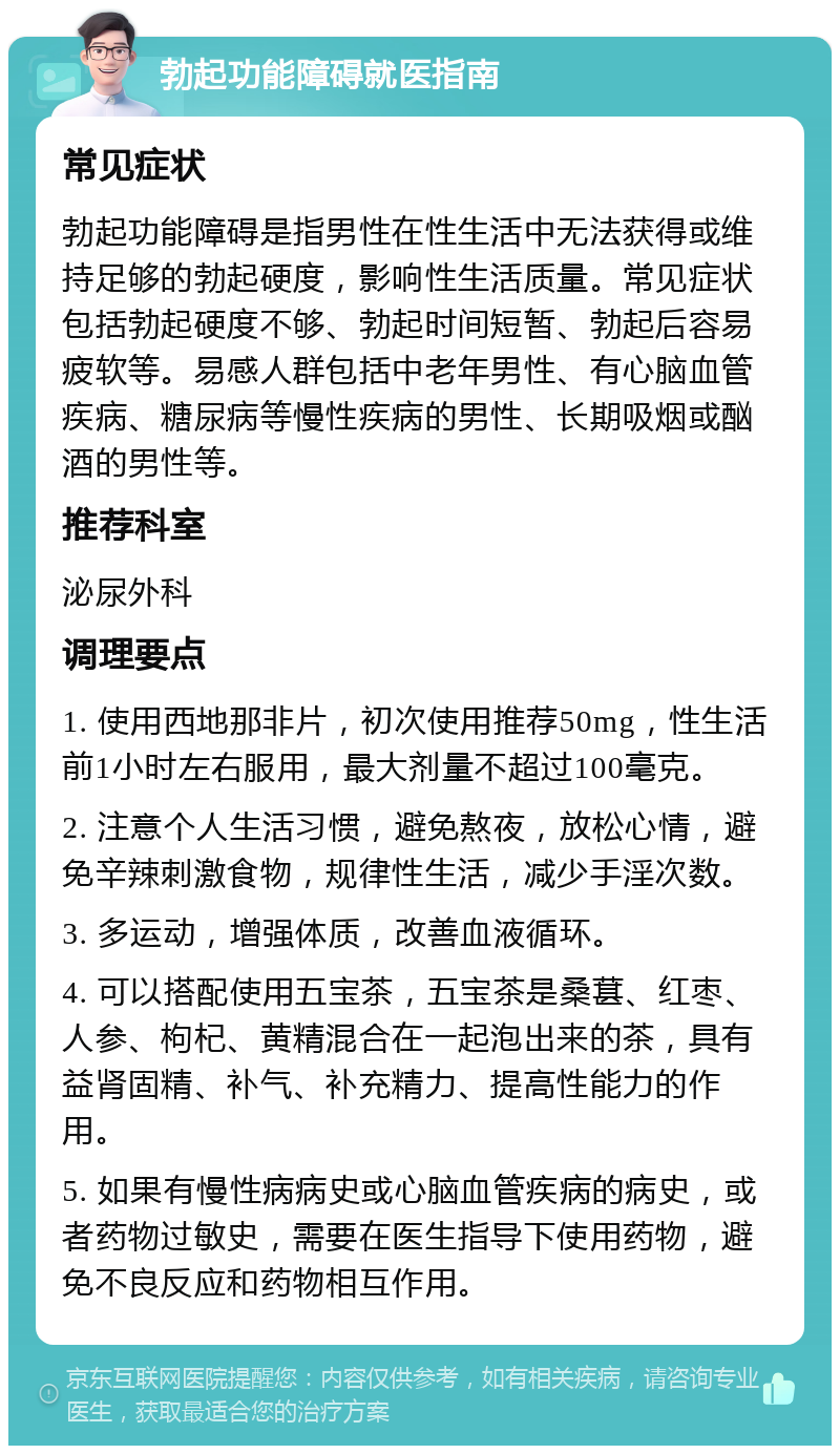 勃起功能障碍就医指南 常见症状 勃起功能障碍是指男性在性生活中无法获得或维持足够的勃起硬度，影响性生活质量。常见症状包括勃起硬度不够、勃起时间短暂、勃起后容易疲软等。易感人群包括中老年男性、有心脑血管疾病、糖尿病等慢性疾病的男性、长期吸烟或酗酒的男性等。 推荐科室 泌尿外科 调理要点 1. 使用西地那非片，初次使用推荐50mg，性生活前1小时左右服用，最大剂量不超过100毫克。 2. 注意个人生活习惯，避免熬夜，放松心情，避免辛辣刺激食物，规律性生活，减少手淫次数。 3. 多运动，增强体质，改善血液循环。 4. 可以搭配使用五宝茶，五宝茶是桑葚、红枣、人参、枸杞、黄精混合在一起泡出来的茶，具有益肾固精、补气、补充精力、提高性能力的作用。 5. 如果有慢性病病史或心脑血管疾病的病史，或者药物过敏史，需要在医生指导下使用药物，避免不良反应和药物相互作用。