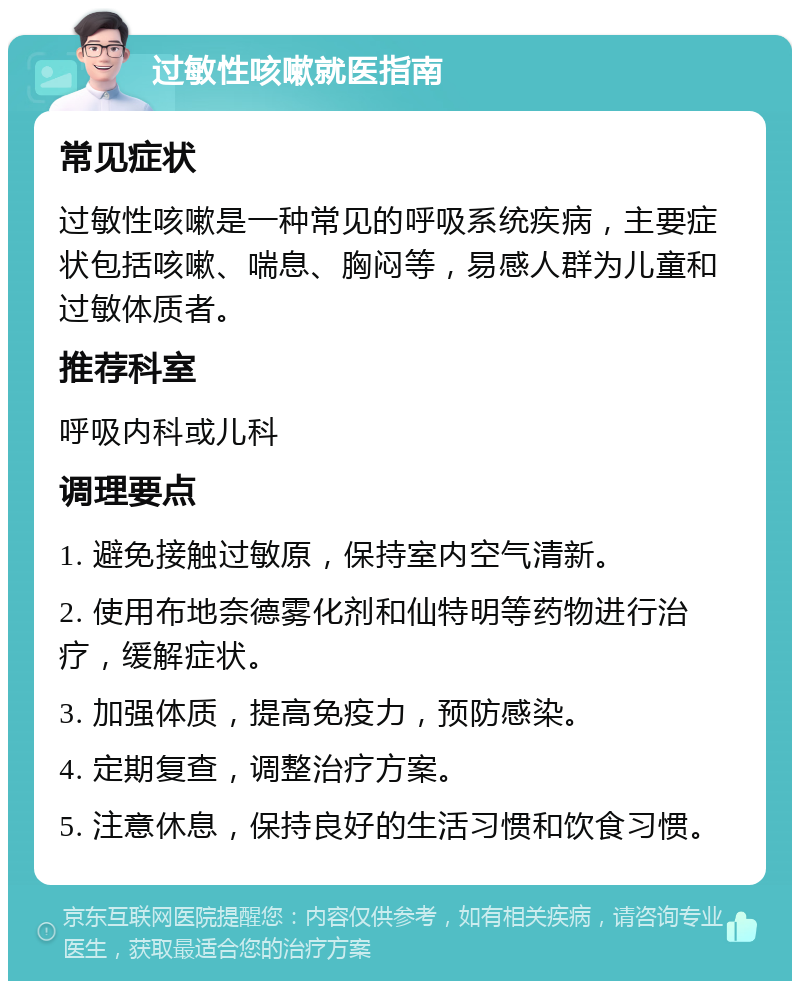 过敏性咳嗽就医指南 常见症状 过敏性咳嗽是一种常见的呼吸系统疾病，主要症状包括咳嗽、喘息、胸闷等，易感人群为儿童和过敏体质者。 推荐科室 呼吸内科或儿科 调理要点 1. 避免接触过敏原，保持室内空气清新。 2. 使用布地奈德雾化剂和仙特明等药物进行治疗，缓解症状。 3. 加强体质，提高免疫力，预防感染。 4. 定期复查，调整治疗方案。 5. 注意休息，保持良好的生活习惯和饮食习惯。