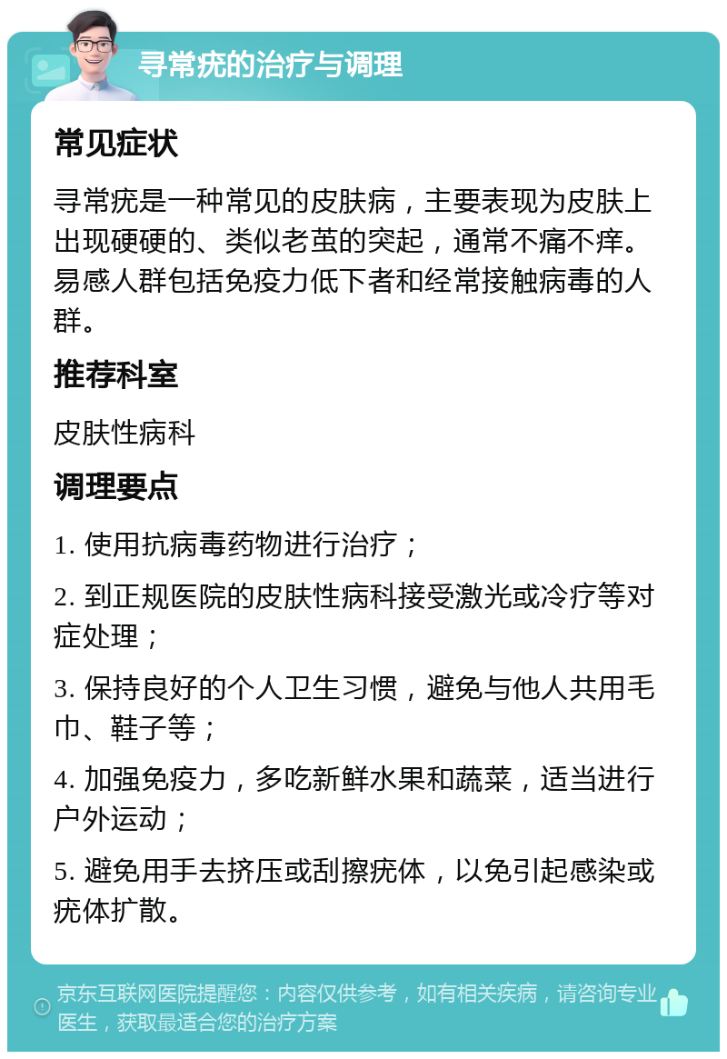 寻常疣的治疗与调理 常见症状 寻常疣是一种常见的皮肤病，主要表现为皮肤上出现硬硬的、类似老茧的突起，通常不痛不痒。易感人群包括免疫力低下者和经常接触病毒的人群。 推荐科室 皮肤性病科 调理要点 1. 使用抗病毒药物进行治疗； 2. 到正规医院的皮肤性病科接受激光或冷疗等对症处理； 3. 保持良好的个人卫生习惯，避免与他人共用毛巾、鞋子等； 4. 加强免疫力，多吃新鲜水果和蔬菜，适当进行户外运动； 5. 避免用手去挤压或刮擦疣体，以免引起感染或疣体扩散。