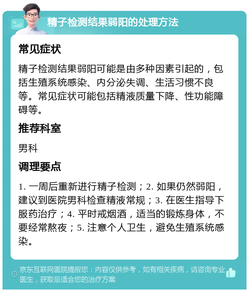 精子检测结果弱阳的处理方法 常见症状 精子检测结果弱阳可能是由多种因素引起的，包括生殖系统感染、内分泌失调、生活习惯不良等。常见症状可能包括精液质量下降、性功能障碍等。 推荐科室 男科 调理要点 1. 一周后重新进行精子检测；2. 如果仍然弱阳，建议到医院男科检查精液常规；3. 在医生指导下服药治疗；4. 平时戒烟酒，适当的锻炼身体，不要经常熬夜；5. 注意个人卫生，避免生殖系统感染。