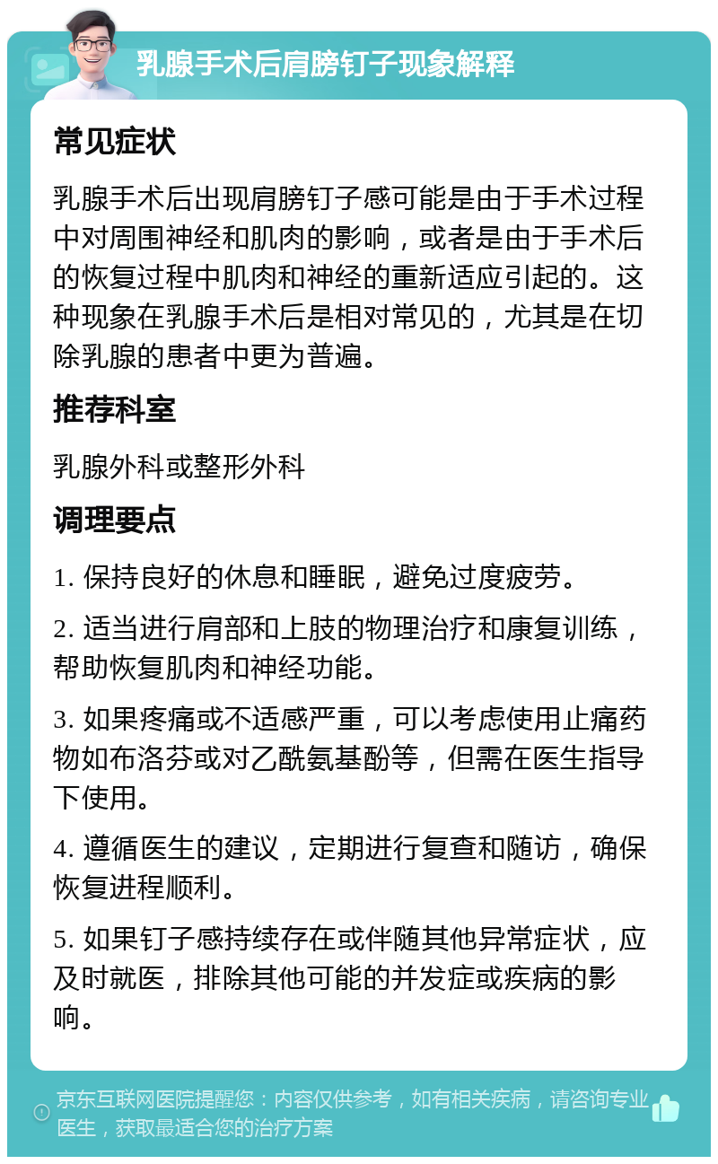 乳腺手术后肩膀钉子现象解释 常见症状 乳腺手术后出现肩膀钉子感可能是由于手术过程中对周围神经和肌肉的影响，或者是由于手术后的恢复过程中肌肉和神经的重新适应引起的。这种现象在乳腺手术后是相对常见的，尤其是在切除乳腺的患者中更为普遍。 推荐科室 乳腺外科或整形外科 调理要点 1. 保持良好的休息和睡眠，避免过度疲劳。 2. 适当进行肩部和上肢的物理治疗和康复训练，帮助恢复肌肉和神经功能。 3. 如果疼痛或不适感严重，可以考虑使用止痛药物如布洛芬或对乙酰氨基酚等，但需在医生指导下使用。 4. 遵循医生的建议，定期进行复查和随访，确保恢复进程顺利。 5. 如果钉子感持续存在或伴随其他异常症状，应及时就医，排除其他可能的并发症或疾病的影响。