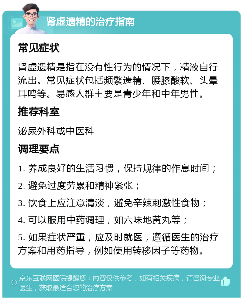 肾虚遗精的治疗指南 常见症状 肾虚遗精是指在没有性行为的情况下，精液自行流出。常见症状包括频繁遗精、腰膝酸软、头晕耳鸣等。易感人群主要是青少年和中年男性。 推荐科室 泌尿外科或中医科 调理要点 1. 养成良好的生活习惯，保持规律的作息时间； 2. 避免过度劳累和精神紧张； 3. 饮食上应注意清淡，避免辛辣刺激性食物； 4. 可以服用中药调理，如六味地黄丸等； 5. 如果症状严重，应及时就医，遵循医生的治疗方案和用药指导，例如使用转移因子等药物。