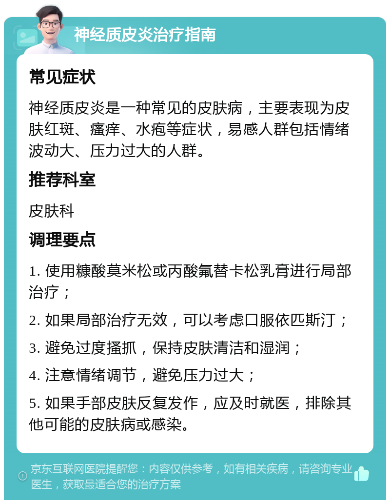 神经质皮炎治疗指南 常见症状 神经质皮炎是一种常见的皮肤病，主要表现为皮肤红斑、瘙痒、水疱等症状，易感人群包括情绪波动大、压力过大的人群。 推荐科室 皮肤科 调理要点 1. 使用糠酸莫米松或丙酸氟替卡松乳膏进行局部治疗； 2. 如果局部治疗无效，可以考虑口服依匹斯汀； 3. 避免过度搔抓，保持皮肤清洁和湿润； 4. 注意情绪调节，避免压力过大； 5. 如果手部皮肤反复发作，应及时就医，排除其他可能的皮肤病或感染。