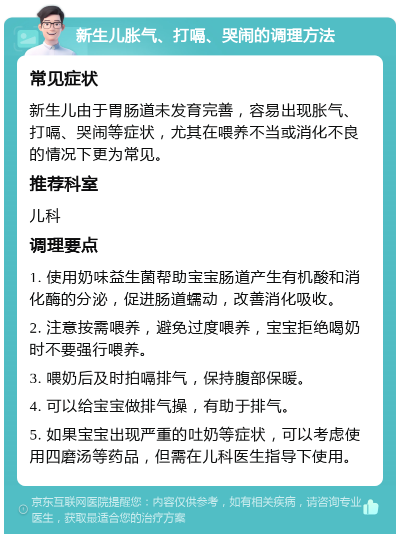 新生儿胀气、打嗝、哭闹的调理方法 常见症状 新生儿由于胃肠道未发育完善，容易出现胀气、打嗝、哭闹等症状，尤其在喂养不当或消化不良的情况下更为常见。 推荐科室 儿科 调理要点 1. 使用奶味益生菌帮助宝宝肠道产生有机酸和消化酶的分泌，促进肠道蠕动，改善消化吸收。 2. 注意按需喂养，避免过度喂养，宝宝拒绝喝奶时不要强行喂养。 3. 喂奶后及时拍嗝排气，保持腹部保暖。 4. 可以给宝宝做排气操，有助于排气。 5. 如果宝宝出现严重的吐奶等症状，可以考虑使用四磨汤等药品，但需在儿科医生指导下使用。