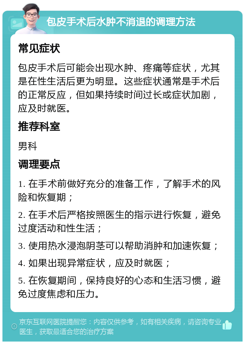 包皮手术后水肿不消退的调理方法 常见症状 包皮手术后可能会出现水肿、疼痛等症状，尤其是在性生活后更为明显。这些症状通常是手术后的正常反应，但如果持续时间过长或症状加剧，应及时就医。 推荐科室 男科 调理要点 1. 在手术前做好充分的准备工作，了解手术的风险和恢复期； 2. 在手术后严格按照医生的指示进行恢复，避免过度活动和性生活； 3. 使用热水浸泡阴茎可以帮助消肿和加速恢复； 4. 如果出现异常症状，应及时就医； 5. 在恢复期间，保持良好的心态和生活习惯，避免过度焦虑和压力。