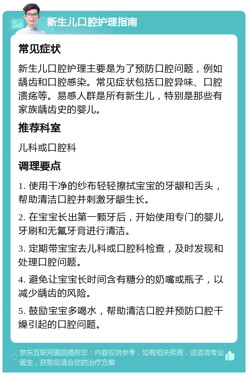 新生儿口腔护理指南 常见症状 新生儿口腔护理主要是为了预防口腔问题，例如龋齿和口腔感染。常见症状包括口腔异味、口腔溃疡等。易感人群是所有新生儿，特别是那些有家族龋齿史的婴儿。 推荐科室 儿科或口腔科 调理要点 1. 使用干净的纱布轻轻擦拭宝宝的牙龈和舌头，帮助清洁口腔并刺激牙龈生长。 2. 在宝宝长出第一颗牙后，开始使用专门的婴儿牙刷和无氟牙膏进行清洁。 3. 定期带宝宝去儿科或口腔科检查，及时发现和处理口腔问题。 4. 避免让宝宝长时间含有糖分的奶嘴或瓶子，以减少龋齿的风险。 5. 鼓励宝宝多喝水，帮助清洁口腔并预防口腔干燥引起的口腔问题。