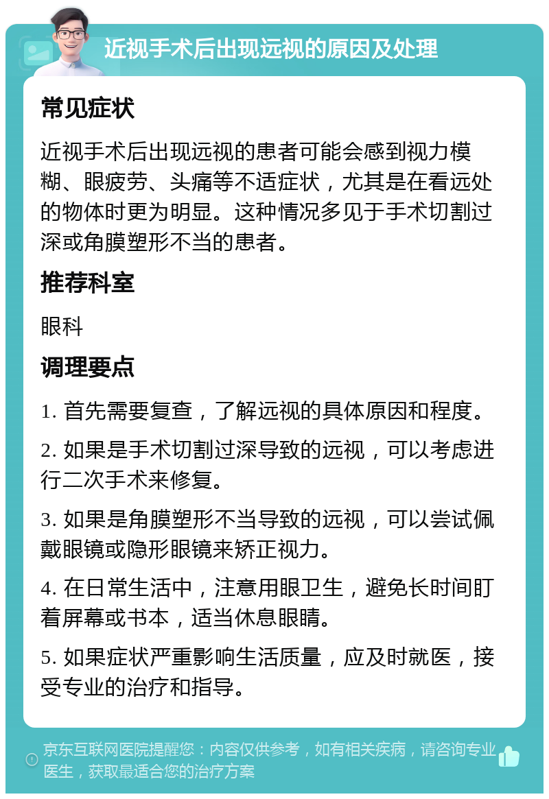 近视手术后出现远视的原因及处理 常见症状 近视手术后出现远视的患者可能会感到视力模糊、眼疲劳、头痛等不适症状，尤其是在看远处的物体时更为明显。这种情况多见于手术切割过深或角膜塑形不当的患者。 推荐科室 眼科 调理要点 1. 首先需要复查，了解远视的具体原因和程度。 2. 如果是手术切割过深导致的远视，可以考虑进行二次手术来修复。 3. 如果是角膜塑形不当导致的远视，可以尝试佩戴眼镜或隐形眼镜来矫正视力。 4. 在日常生活中，注意用眼卫生，避免长时间盯着屏幕或书本，适当休息眼睛。 5. 如果症状严重影响生活质量，应及时就医，接受专业的治疗和指导。