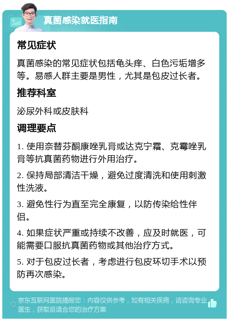 真菌感染就医指南 常见症状 真菌感染的常见症状包括龟头痒、白色污垢增多等。易感人群主要是男性，尤其是包皮过长者。 推荐科室 泌尿外科或皮肤科 调理要点 1. 使用奈替芬酮康唑乳膏或达克宁霜、克霉唑乳膏等抗真菌药物进行外用治疗。 2. 保持局部清洁干燥，避免过度清洗和使用刺激性洗液。 3. 避免性行为直至完全康复，以防传染给性伴侣。 4. 如果症状严重或持续不改善，应及时就医，可能需要口服抗真菌药物或其他治疗方式。 5. 对于包皮过长者，考虑进行包皮环切手术以预防再次感染。