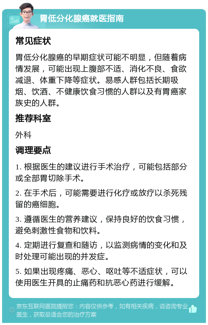 胃低分化腺癌就医指南 常见症状 胃低分化腺癌的早期症状可能不明显，但随着病情发展，可能出现上腹部不适、消化不良、食欲减退、体重下降等症状。易感人群包括长期吸烟、饮酒、不健康饮食习惯的人群以及有胃癌家族史的人群。 推荐科室 外科 调理要点 1. 根据医生的建议进行手术治疗，可能包括部分或全部胃切除手术。 2. 在手术后，可能需要进行化疗或放疗以杀死残留的癌细胞。 3. 遵循医生的营养建议，保持良好的饮食习惯，避免刺激性食物和饮料。 4. 定期进行复查和随访，以监测病情的变化和及时处理可能出现的并发症。 5. 如果出现疼痛、恶心、呕吐等不适症状，可以使用医生开具的止痛药和抗恶心药进行缓解。