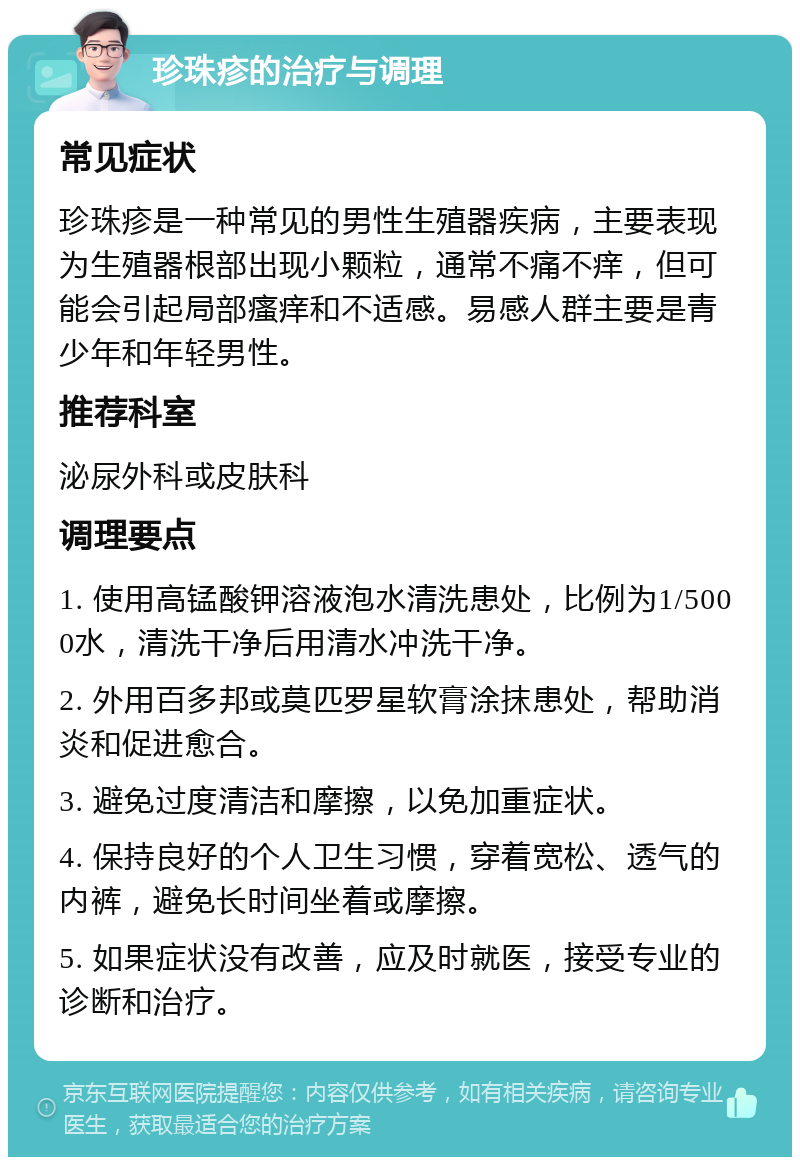 珍珠疹的治疗与调理 常见症状 珍珠疹是一种常见的男性生殖器疾病，主要表现为生殖器根部出现小颗粒，通常不痛不痒，但可能会引起局部瘙痒和不适感。易感人群主要是青少年和年轻男性。 推荐科室 泌尿外科或皮肤科 调理要点 1. 使用高锰酸钾溶液泡水清洗患处，比例为1/5000水，清洗干净后用清水冲洗干净。 2. 外用百多邦或莫匹罗星软膏涂抹患处，帮助消炎和促进愈合。 3. 避免过度清洁和摩擦，以免加重症状。 4. 保持良好的个人卫生习惯，穿着宽松、透气的内裤，避免长时间坐着或摩擦。 5. 如果症状没有改善，应及时就医，接受专业的诊断和治疗。