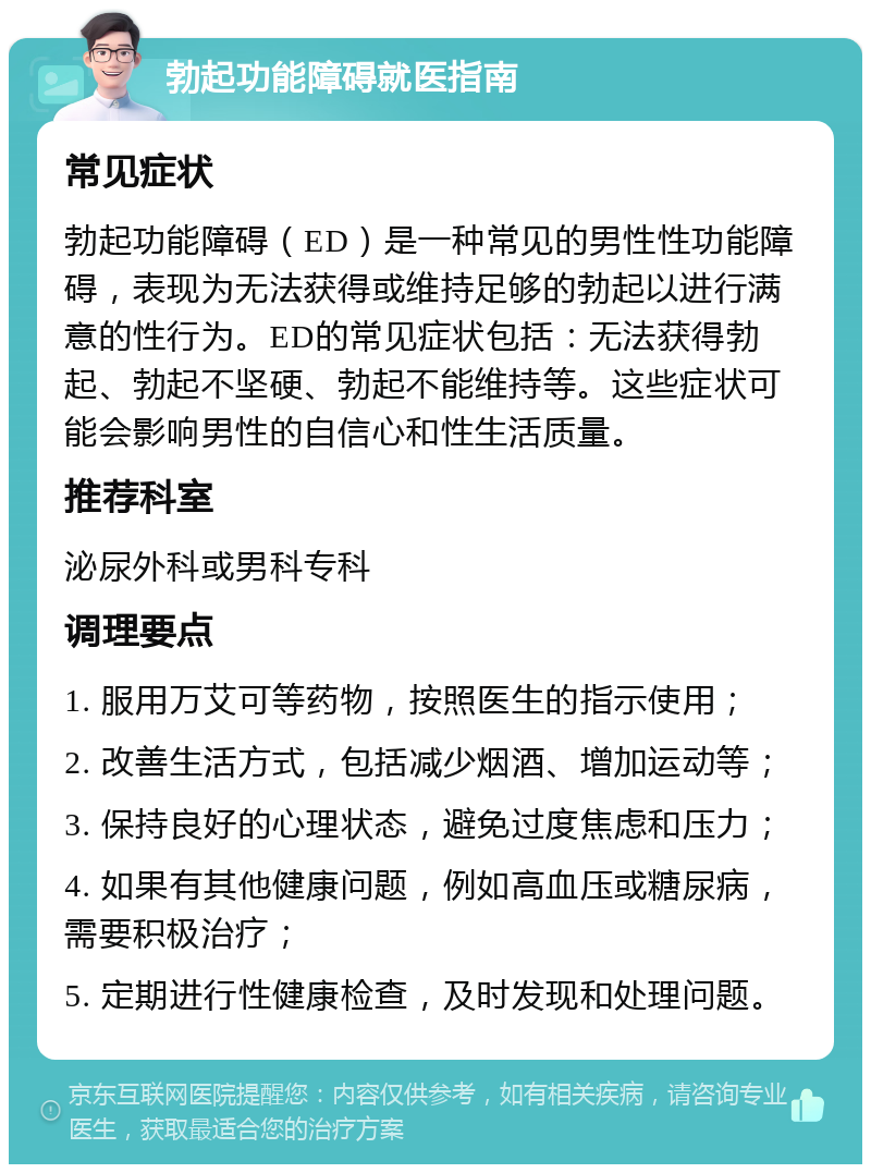 勃起功能障碍就医指南 常见症状 勃起功能障碍（ED）是一种常见的男性性功能障碍，表现为无法获得或维持足够的勃起以进行满意的性行为。ED的常见症状包括：无法获得勃起、勃起不坚硬、勃起不能维持等。这些症状可能会影响男性的自信心和性生活质量。 推荐科室 泌尿外科或男科专科 调理要点 1. 服用万艾可等药物，按照医生的指示使用； 2. 改善生活方式，包括减少烟酒、增加运动等； 3. 保持良好的心理状态，避免过度焦虑和压力； 4. 如果有其他健康问题，例如高血压或糖尿病，需要积极治疗； 5. 定期进行性健康检查，及时发现和处理问题。