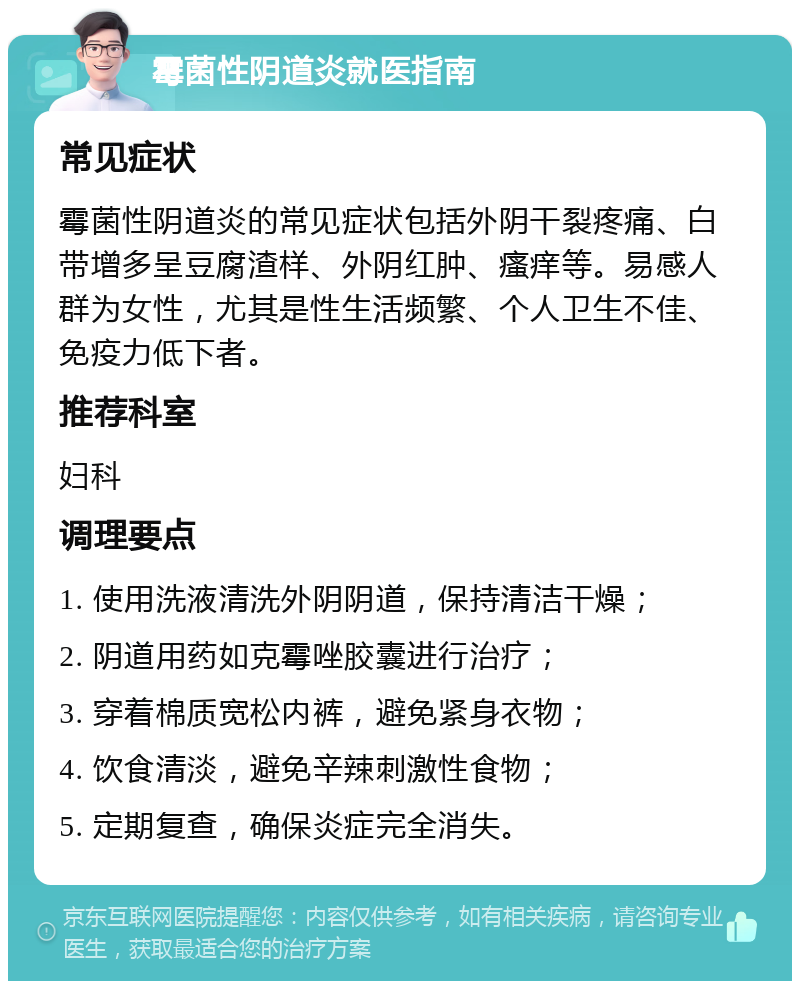 霉菌性阴道炎就医指南 常见症状 霉菌性阴道炎的常见症状包括外阴干裂疼痛、白带增多呈豆腐渣样、外阴红肿、瘙痒等。易感人群为女性，尤其是性生活频繁、个人卫生不佳、免疫力低下者。 推荐科室 妇科 调理要点 1. 使用洗液清洗外阴阴道，保持清洁干燥； 2. 阴道用药如克霉唑胶囊进行治疗； 3. 穿着棉质宽松内裤，避免紧身衣物； 4. 饮食清淡，避免辛辣刺激性食物； 5. 定期复查，确保炎症完全消失。