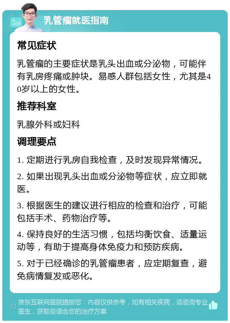 乳管瘤就医指南 常见症状 乳管瘤的主要症状是乳头出血或分泌物，可能伴有乳房疼痛或肿块。易感人群包括女性，尤其是40岁以上的女性。 推荐科室 乳腺外科或妇科 调理要点 1. 定期进行乳房自我检查，及时发现异常情况。 2. 如果出现乳头出血或分泌物等症状，应立即就医。 3. 根据医生的建议进行相应的检查和治疗，可能包括手术、药物治疗等。 4. 保持良好的生活习惯，包括均衡饮食、适量运动等，有助于提高身体免疫力和预防疾病。 5. 对于已经确诊的乳管瘤患者，应定期复查，避免病情复发或恶化。