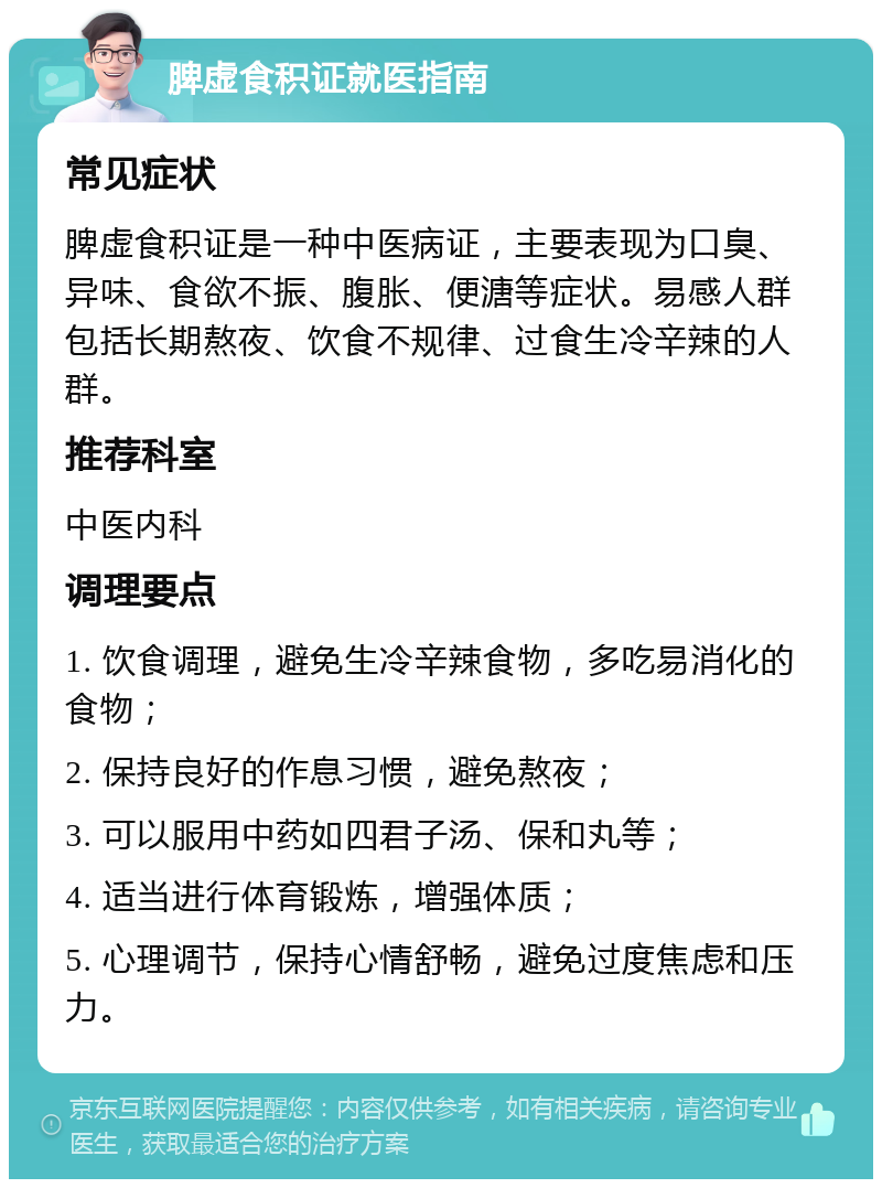 脾虚食积证就医指南 常见症状 脾虚食积证是一种中医病证，主要表现为口臭、异味、食欲不振、腹胀、便溏等症状。易感人群包括长期熬夜、饮食不规律、过食生冷辛辣的人群。 推荐科室 中医内科 调理要点 1. 饮食调理，避免生冷辛辣食物，多吃易消化的食物； 2. 保持良好的作息习惯，避免熬夜； 3. 可以服用中药如四君子汤、保和丸等； 4. 适当进行体育锻炼，增强体质； 5. 心理调节，保持心情舒畅，避免过度焦虑和压力。