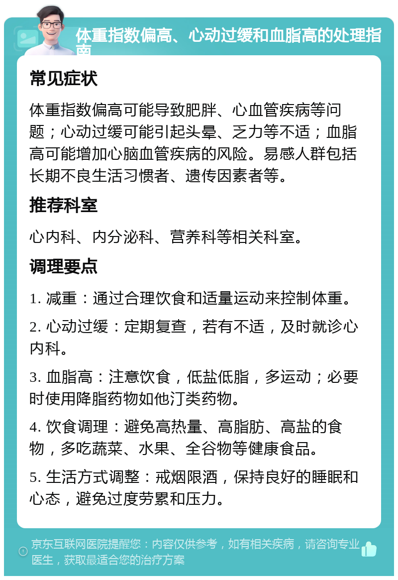 体重指数偏高、心动过缓和血脂高的处理指南 常见症状 体重指数偏高可能导致肥胖、心血管疾病等问题；心动过缓可能引起头晕、乏力等不适；血脂高可能增加心脑血管疾病的风险。易感人群包括长期不良生活习惯者、遗传因素者等。 推荐科室 心内科、内分泌科、营养科等相关科室。 调理要点 1. 减重：通过合理饮食和适量运动来控制体重。 2. 心动过缓：定期复查，若有不适，及时就诊心内科。 3. 血脂高：注意饮食，低盐低脂，多运动；必要时使用降脂药物如他汀类药物。 4. 饮食调理：避免高热量、高脂肪、高盐的食物，多吃蔬菜、水果、全谷物等健康食品。 5. 生活方式调整：戒烟限酒，保持良好的睡眠和心态，避免过度劳累和压力。