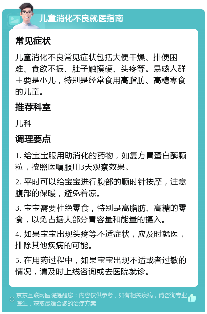 儿童消化不良就医指南 常见症状 儿童消化不良常见症状包括大便干燥、排便困难、食欲不振、肚子触摸硬、头疼等。易感人群主要是小儿，特别是经常食用高脂肪、高糖零食的儿童。 推荐科室 儿科 调理要点 1. 给宝宝服用助消化的药物，如复方胃蛋白酶颗粒，按照医嘱服用3天观察效果。 2. 平时可以给宝宝进行腹部的顺时针按摩，注意腹部的保暖，避免着凉。 3. 宝宝需要杜绝零食，特别是高脂肪、高糖的零食，以免占据大部分胃容量和能量的摄入。 4. 如果宝宝出现头疼等不适症状，应及时就医，排除其他疾病的可能。 5. 在用药过程中，如果宝宝出现不适或者过敏的情况，请及时上线咨询或去医院就诊。