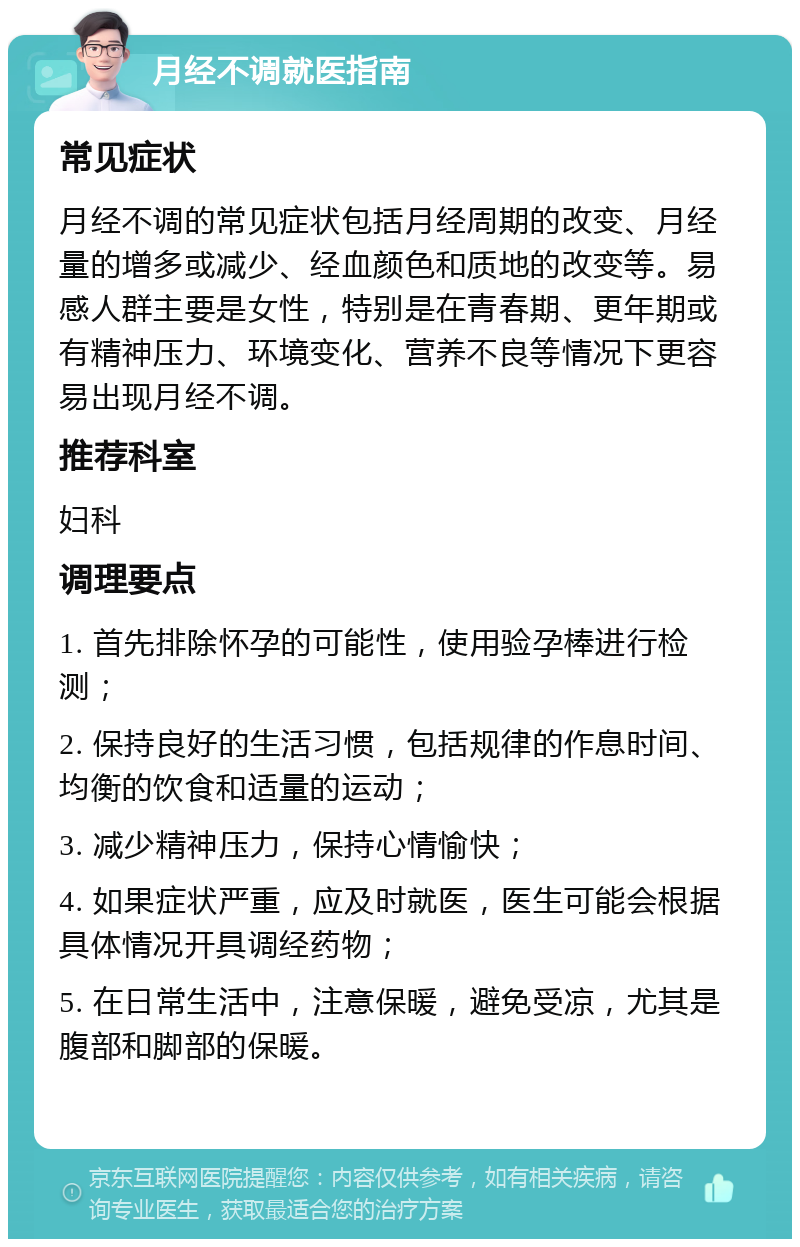 月经不调就医指南 常见症状 月经不调的常见症状包括月经周期的改变、月经量的增多或减少、经血颜色和质地的改变等。易感人群主要是女性，特别是在青春期、更年期或有精神压力、环境变化、营养不良等情况下更容易出现月经不调。 推荐科室 妇科 调理要点 1. 首先排除怀孕的可能性，使用验孕棒进行检测； 2. 保持良好的生活习惯，包括规律的作息时间、均衡的饮食和适量的运动； 3. 减少精神压力，保持心情愉快； 4. 如果症状严重，应及时就医，医生可能会根据具体情况开具调经药物； 5. 在日常生活中，注意保暖，避免受凉，尤其是腹部和脚部的保暖。