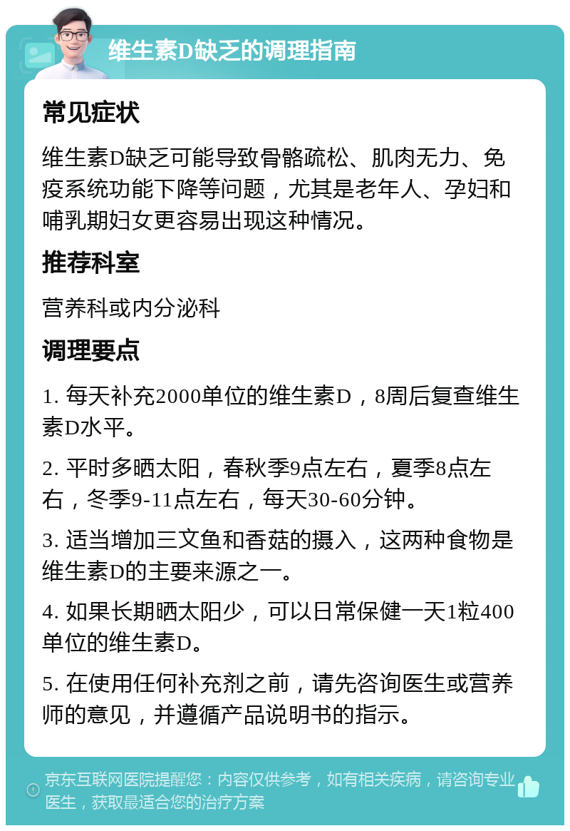 维生素D缺乏的调理指南 常见症状 维生素D缺乏可能导致骨骼疏松、肌肉无力、免疫系统功能下降等问题，尤其是老年人、孕妇和哺乳期妇女更容易出现这种情况。 推荐科室 营养科或内分泌科 调理要点 1. 每天补充2000单位的维生素D，8周后复查维生素D水平。 2. 平时多晒太阳，春秋季9点左右，夏季8点左右，冬季9-11点左右，每天30-60分钟。 3. 适当增加三文鱼和香菇的摄入，这两种食物是维生素D的主要来源之一。 4. 如果长期晒太阳少，可以日常保健一天1粒400单位的维生素D。 5. 在使用任何补充剂之前，请先咨询医生或营养师的意见，并遵循产品说明书的指示。