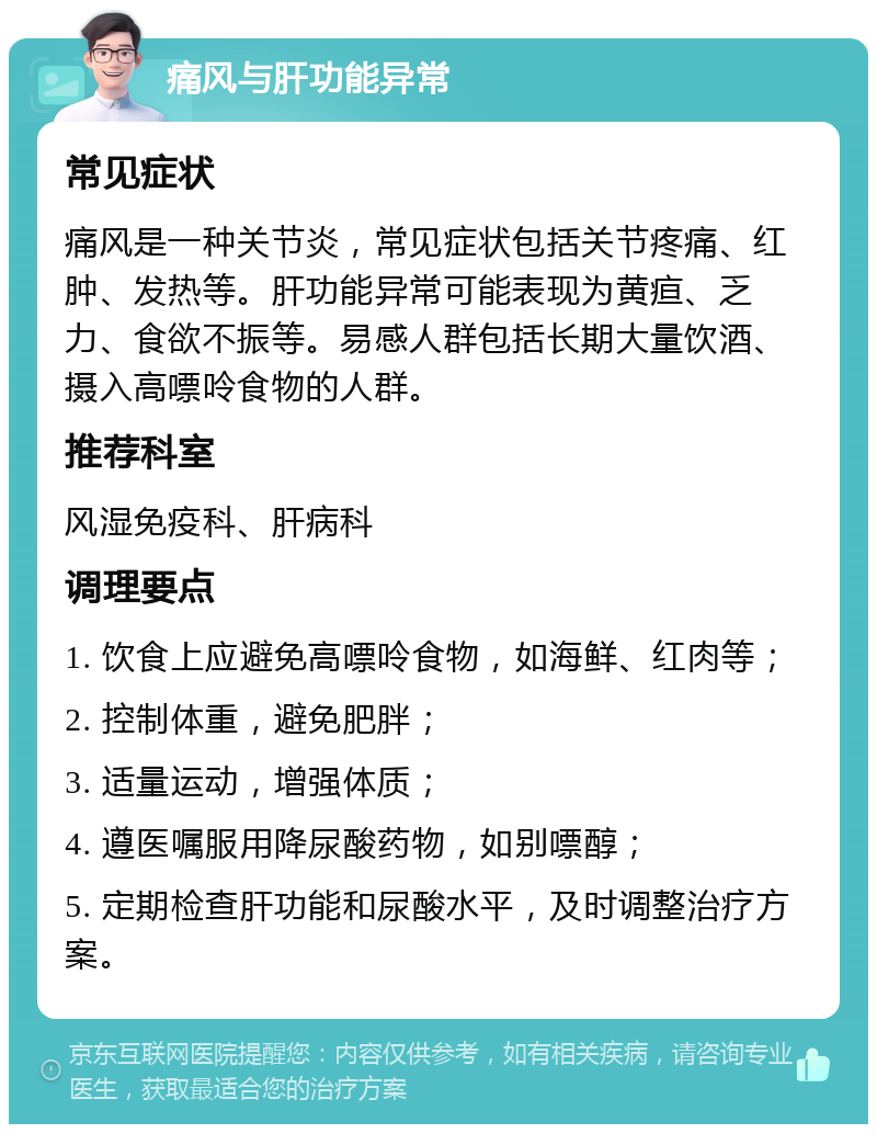 痛风与肝功能异常 常见症状 痛风是一种关节炎，常见症状包括关节疼痛、红肿、发热等。肝功能异常可能表现为黄疸、乏力、食欲不振等。易感人群包括长期大量饮酒、摄入高嘌呤食物的人群。 推荐科室 风湿免疫科、肝病科 调理要点 1. 饮食上应避免高嘌呤食物，如海鲜、红肉等； 2. 控制体重，避免肥胖； 3. 适量运动，增强体质； 4. 遵医嘱服用降尿酸药物，如别嘌醇； 5. 定期检查肝功能和尿酸水平，及时调整治疗方案。