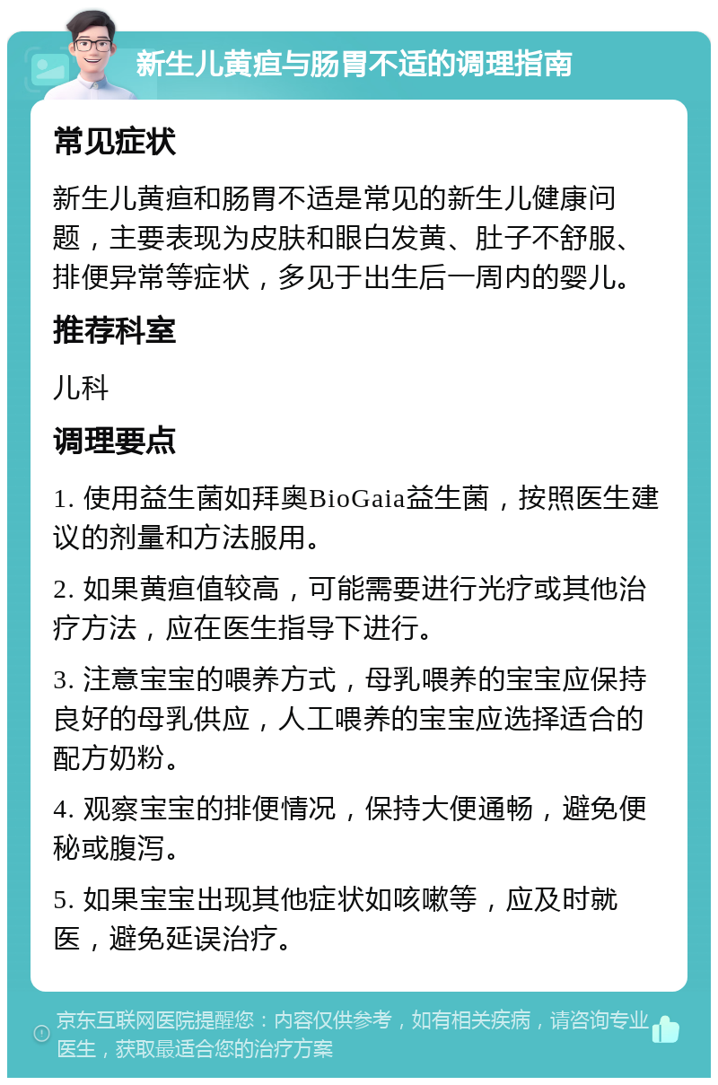 新生儿黄疸与肠胃不适的调理指南 常见症状 新生儿黄疸和肠胃不适是常见的新生儿健康问题，主要表现为皮肤和眼白发黄、肚子不舒服、排便异常等症状，多见于出生后一周内的婴儿。 推荐科室 儿科 调理要点 1. 使用益生菌如拜奥BioGaia益生菌，按照医生建议的剂量和方法服用。 2. 如果黄疸值较高，可能需要进行光疗或其他治疗方法，应在医生指导下进行。 3. 注意宝宝的喂养方式，母乳喂养的宝宝应保持良好的母乳供应，人工喂养的宝宝应选择适合的配方奶粉。 4. 观察宝宝的排便情况，保持大便通畅，避免便秘或腹泻。 5. 如果宝宝出现其他症状如咳嗽等，应及时就医，避免延误治疗。