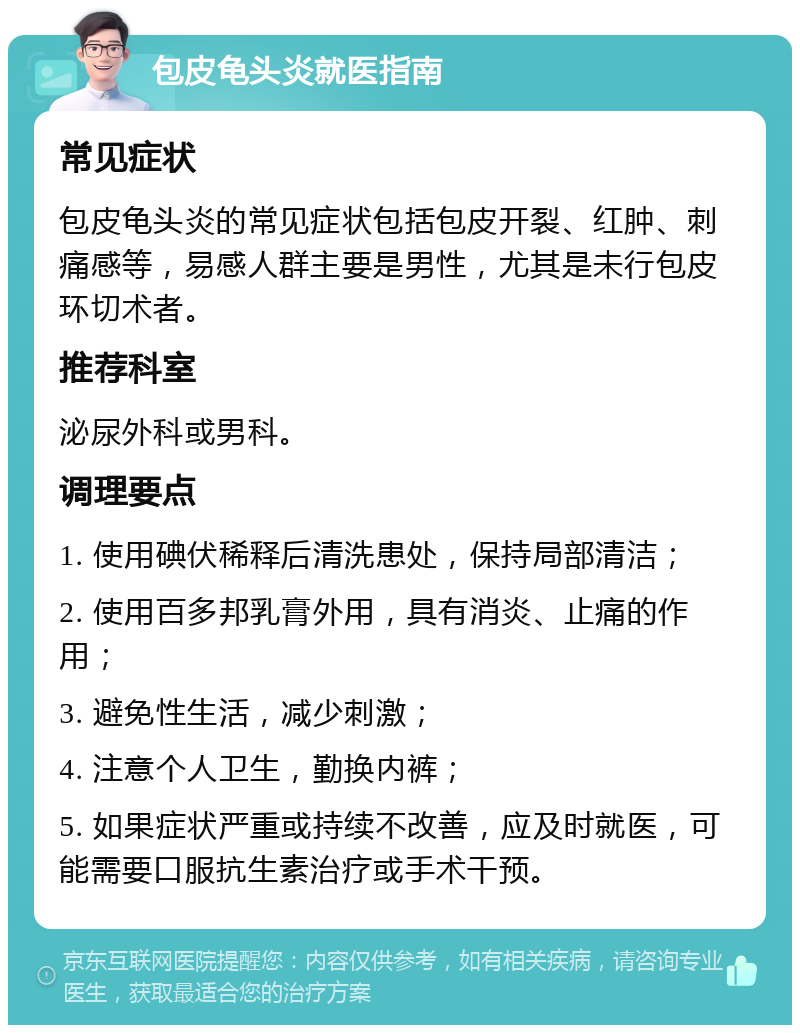 包皮龟头炎就医指南 常见症状 包皮龟头炎的常见症状包括包皮开裂、红肿、刺痛感等，易感人群主要是男性，尤其是未行包皮环切术者。 推荐科室 泌尿外科或男科。 调理要点 1. 使用碘伏稀释后清洗患处，保持局部清洁； 2. 使用百多邦乳膏外用，具有消炎、止痛的作用； 3. 避免性生活，减少刺激； 4. 注意个人卫生，勤换内裤； 5. 如果症状严重或持续不改善，应及时就医，可能需要口服抗生素治疗或手术干预。