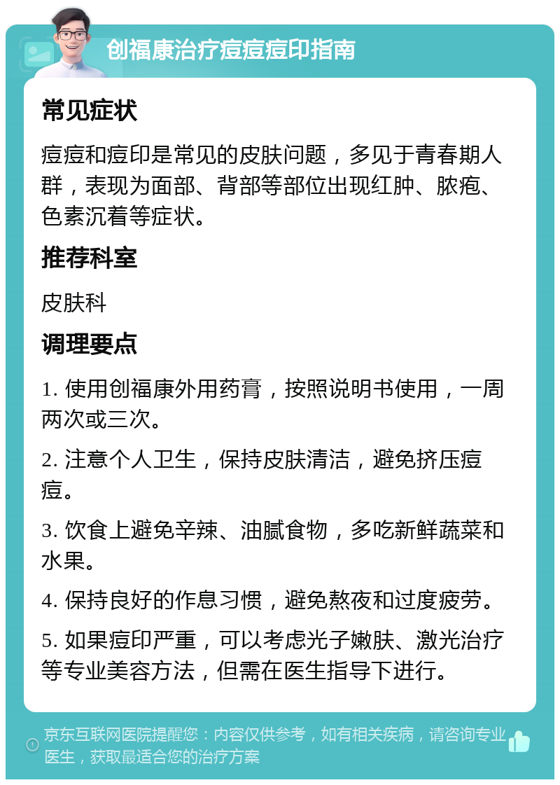 创福康治疗痘痘痘印指南 常见症状 痘痘和痘印是常见的皮肤问题，多见于青春期人群，表现为面部、背部等部位出现红肿、脓疱、色素沉着等症状。 推荐科室 皮肤科 调理要点 1. 使用创福康外用药膏，按照说明书使用，一周两次或三次。 2. 注意个人卫生，保持皮肤清洁，避免挤压痘痘。 3. 饮食上避免辛辣、油腻食物，多吃新鲜蔬菜和水果。 4. 保持良好的作息习惯，避免熬夜和过度疲劳。 5. 如果痘印严重，可以考虑光子嫩肤、激光治疗等专业美容方法，但需在医生指导下进行。